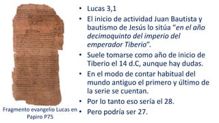 • Lucas 3,1
• El inicio de actividad Juan Bautista y
bautismo de Jesús lo sitúa “en el año
decimoquinto del imperio del
emperador Tiberio”.
• Suele tomarse como año de inicio de
Tiberio el 14 d.C, aunque hay dudas.
• En el modo de contar habitual del
mundo antiguo el primero y último de
la serie se cuentan.
• Por lo tanto eso sería el 28.
• Pero podría ser 27.Fragmento evangelio Lucas en
Papiro P75
 
