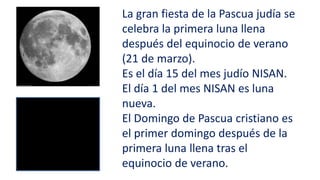 La gran fiesta de la Pascua judía se
celebra la primera luna llena
después del equinocio de verano
(21 de marzo).
Es el día 15 del mes judío NISAN.
El día 1 del mes NISAN es luna
nueva.
El Domingo de Pascua cristiano es
el primer domingo después de la
primera luna llena tras el
equinocio de verano.
 