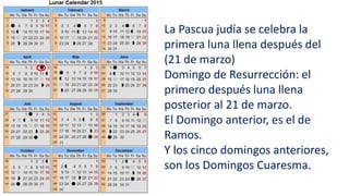 La Pascua judía se celebra la
primera luna llena después del
(21 de marzo)
Domingo de Resurrección: el
primero después luna llena
posterior al 21 de marzo.
El Domingo anterior, es el de
Ramos.
Y los cinco domingos anteriores,
son los Domingos Cuaresma.
 