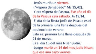 -Jesús murió un viernes.
(“víspera del sábado” Mc 15,42).
-Y era víspera de Pascua. Ese año el día
de la Pascua caía sábado. Jn 19,14.
-El día de la fiesta judía de Pascua es el
de la primera luna llena después del
equinocio de verano.
Esto es: primera luna llena después del
21 de marzo.
Es el día 15 del mes Nisan judío.
-Luego murió un 14 del mes judío Nisan,
que ese año cayó viernes.
 