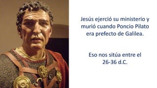 Jesús ejerció su ministerio y
murió cuando Poncio Pilato
era prefecto de Galilea.
Eso nos sitúa entre el
26-36 d.C.
 