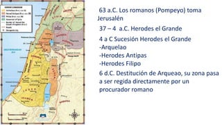 63 a.C. Los romanos (Pompeyo) toma
Jerusalén
37 – 4 a.C. Herodes el Grande
4 a C Sucesión Herodes el Grande
-Arquelao
-Herodes Antipas
-Herodes Filipo
6 d.C. Destitución de Arqueao, su zona pasa
a ser regida directamente por un
procurador romano
 