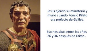 Jesús ejerció su ministerio y
murió cuando Poncio Pilato
era prefecto de Galilea.
Eso nos sitúa entre los años
26 y 36 después de Cristo .
 