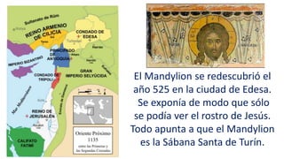 El Mandylion se redescubrió el
año 525 en la ciudad de Edesa.
Se exponía de modo que sólo
se podía ver el rostro de Jesús.
Todo apunta a que el Mandylion
es la Sábana Santa de Turín.
 