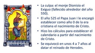 • La culpa: el monje Dionisio el
Exiguo (fallecido alrededor del año
550).
• El año 525 el Papa Juan I le encargó
establecer como año 0 de la era
cristiana el nacimiento de Cristo.
• Hizo los cálculos para establecer el
calendario a partir del nacimiento
de Cristo.
• Se equivocó en unos 4 a 7 años al
datar el reinado de Herodes.
 