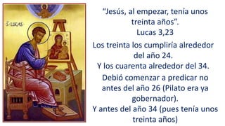 “Jesús, al empezar, tenía unos
treinta años”.
Lucas 3,23
Los treinta los cumpliría alrededor
del año 24.
Y los cuarenta alrededor del 34.
Debió comenzar a predicar no
antes del año 26 (Pilato era ya
gobernador).
Y antes del año 34 (pues tenía unos
treinta años)
 