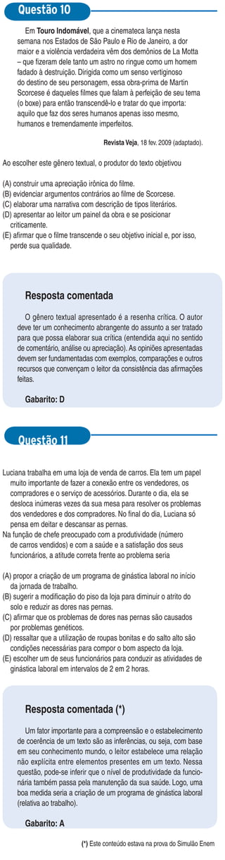 Questão 10
        Em Touro Indomável, que a cinemateca lança nesta
     semana nos Estados de São Paulo e Rio de Janeiro, a dor
     maior e a violência verdadeira vêm dos demônios de La Motta
     – que fizeram dele tanto um astro no ringue como um homem
     fadado à destruição. Dirigida como um senso vertiginoso
     do destino de seu personagem, essa obra-prima de Martin
     Scorcese é daqueles filmes que falam à perfeição de seu tema
     (o boxe) para então transcendê-lo e tratar do que importa:
     aquilo que faz dos seres humanos apenas isso mesmo,
     humanos e tremendamente imperfeitos.

                                    Revista Veja, 18 fev. 2009 (adaptado).

Ao escolher este gênero textual, o produtor do texto objetivou

(A) construir uma apreciação irônica do filme.
(B) evidenciar argumentos contrários ao filme de Scorcese.
(C) elaborar uma narrativa com descrição de tipos literários.
(D) apresentar ao leitor um painel da obra e se posicionar
   criticamente.
(E) afirmar que o filme transcende o seu objetivo inicial e, por isso,
   perde sua qualidade.




        Resposta comentada
         O gênero textual apresentado é a resenha crítica. O autor
     deve ter um conhecimento abrangente do assunto a ser tratado
     para que possa elaborar sua crítica (entendida aqui no sentido
     de comentário, análise ou apreciação). As opiniões apresentadas
     devem ser fundamentadas com exemplos, comparações e outros
     recursos que convençam o leitor da consistência das afirmações
     feitas.

        Gabarito: D



     Questão 11

Luciana trabalha em uma loja de venda de carros. Ela tem um papel
  muito importante de fazer a conexão entre os vendedores, os
  compradores e o serviço de acessórios. Durante o dia, ela se
  desloca inúmeras vezes da sua mesa para resolver os problemas
  dos vendedores e dos compradores. No final do dia, Luciana só
  pensa em deitar e descansar as pernas.
Na função de chefe preocupado com a produtividade (número
  de carros vendidos) e com a saúde e a satisfação dos seus
  funcionários, a atitude correta frente ao problema seria

(A) propor a criação de um programa de ginástica laboral no início
   da jornada de trabalho.
(B) sugerir a modificação do piso da loja para diminuir o atrito do
   solo e reduzir as dores nas pernas.
(C) afirmar que os problemas de dores nas pernas são causados
   por problemas genéticos.
(D) ressaltar que a utilização de roupas bonitas e do salto alto são
   condições necessárias para compor o bom aspecto da loja.
(E) escolher um de seus funcionários para conduzir as atividades de
   ginástica laboral em intervalos de 2 em 2 horas.




        Resposta comentada (*)
        Um fator importante para a compreensão e o estabelecimento
     de coerência de um texto são as inferências, ou seja, com base
     em seu conhecimento mundo, o leitor estabelece uma relação
     não explícita entre elementos presentes em um texto. Nessa
     questão, pode-se inferir que o nível de produtividade da funcio-
     nária também passa pela manutenção da sua saúde. Logo, uma
     boa medida seria a criação de um programa de ginástica laboral
     (relativa ao trabalho).

        Gabarito: A

                            (*) Este conteúdo estava na prova do Simulão Enem
 