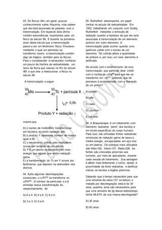 03. Os físicos têm, em geral, poucos
conhecimentos sobre Alquimia, mas sabem
que ela está associada às palavras ouro e
transmutação. Em especial esta última
contém ressonâncias importantes para um
físico do século XX. É durante os primeiros
anos deste século que a transmutação
passa a ser um fenómeno físico. Processo
mediante o qual um elemento se
transforma noutro, a transmutação contém
algo de mágico, também para os físicos.
Para o compreender é necessário conhecer
um pouco da história da radioatividade, um
ramo da física que nasceu no fim do século
XIX e que viria a revolucionar a física no
século XX.
A transmutação a seguir
mostra que
A) o núcleo de molibdênio transforma-se
em tecnécio ao emitir radiação alfa.
B) o produto Y apresenta número de massa
igual a 95.
C) o decaimento sofrido pelo molibdênio
ocorre por emissão de um elétron.
D) Y é um átomo de tecnécio com mais
energia que aquele que emitiu radiação
gama.
E) a transformação do Tc em Y ocorre por
fenômenos que ocorrem na eletrosfera dos
átomos.
04. Após algumas desintegrações
sucessivas, o 90Th232 se transforma no
82Pb208 . O número de partículas α e β
emitidas nessa transformação foi,
respectivamente, de:
A) 6 e 4. B) 4 e 6. C) 6 e 5.
D) 3 e 3. E) 5 e 6.
05. Rutherford desempenha um papel
central no estudo da radioatividade. Em
1902, trabalhando em conjunto com Soddy,
Rutherford interpreta a emissão de
radiação usando a hipótese de que ela está
associada à transmutação de um elemento
químico em outro elemento. A
transmutação pode ocorrer quando uma
partícula colide com o núcleo de um
elemento. Tal colisão altera a quantidade
de prótons e, por isso, um novo elemento é
verificado.
De acordo com o entendimento de uma
transmutação, que partícula deve colidir
com o núcleo de 20Ca40 para que ele se
transforme em 19K40 , sabendo que tal
processo é acompanhado com a liberação
de um próton?
A) próton
B) alfa
C) beta
D) pósitron
E) nêutron
06. A Braquiterapia é um tratamento com
elemento radioativo “perto” dos tecidos e
em locais específicos do corpo humano.
Para isso, são utilizadas fontes radioativas
emissoras de radiação gama de baixa e
média energia, encapsuladas em aço inox
ou em platina. Os isótopos mais utilizados
são Irídio-192, Césio-137, Rádio-226. As
fontes são colocadas próximas aos
tumores, por meio de aplicadores, durante
cada sessão de tratamento. Sua vantagem
é afetar mais fortemente o tumor, devido à
proximidade da fonte radioativa, e danificar
menos os tecidos e órgãos próximos.
Sabendo que o tempo necessário para que
uma amostra de césio-137 se reduza a
metade por desintegração beta é de 30
anos, quantos anos são necessários para
que uma amostra de 3g desse radioisótopo
tenha 96,87% de sua massa desintegrada?
A) 30 anos
B) 60 anos
 