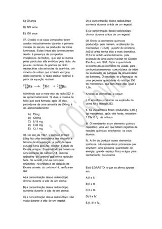 C) 90 anos
D) 120 anos
E) 150 anos
07. O rádio e os seus compostos foram
usados industrialmente durante a primeira
metade do século, na produção de tintas
luminosas. Estas tintas são luminescentes
devido à presença de compostos
inorgânicos de fósforo, que são excitados
pelas partículas alfa emitidas pelo rádio. As
poucas centenas de gramas de rádio
necessárias são extraídas da uraninite, um
minério de urânio que contém vestígios
deste elemento. O rádio produz radônio a
partir da equação nuclear:
Admitindo que a meia-vida do radio-222 é
de aproximadamente 12 dias, a massa de
hélio que será formada após 36 dias,
partindo-se de uma amostra de 600mg é
de, aproximadamente:
A) 75mg
B) 525mg
C) 8,18 mg
D) 9,46 mg
E) 12,1 mg
08. No ano de 1947, o químico Willard
Libby fez uma descoberta que mudaria a
história da Arqueologia, a partir de seus
estudos seria possível decifrar a idade de
fósseis antigos. Esse método se baseia na
concentração de carbono-14, isótopo
radioativo do carbono que emite radiação
beta. De acordo com os princípios
envolvidos no processo de datação de
fósseis através do carbono-14, verifica-se
que
A) a concentração desse radioisótopo
diminui durante a vida de um animal.
B) a concentração desse radioisótopo
aumenta durante a vida de um animal.
C) a concentração desse radioisótopo não
muda durante a vida de um vegetal.
D) a concentração desse radioisótopo
aumenta durante a vida de um vegetal.
E) a concentração desse radioisótopo
diminui durante a vida de um vegetal.
09. Entre os elementos químicos
produzidos pelo homem, a obtenção do
mendelévio (101Md) a partir do einstênio
(99Es) talvez tenha sido a mais dramática.
O Es foi obtido acidentalmente, pela
explosão de uma usina nuclear no Oceano
Pacífico, em 1952. Toda a quantidade
existente desse elemento foi usada, para
um bombardeamento com núcleos de hélio,
no acelerador de partícula da Universidade
de Berkeley. O resultado foi a formação de
uma pequena quantidade do isótopo 256
do mendelévio, que tem meia-vida igual a
1,5h.
Analise as afirmativas a seguir:
I. O einstênio produzido na explosão da
usina foi o isótopo 252.
II. Se inicialmente foram produzidos 0,05 g
do mendelévio, após três horas, restariam
1,25x10-2g do isótopo.
III. O mendelévio é um elemento químico
hipotético, uma vez que faltam registros de
reações químicas envolvendo os seus
átomos.
IV. A fim de produzir novos elementos
químicos, são necessários processos que
envolvem uma pequena quantidade de
energia, grande espaço físico e água para
resfriamento do sistema.
Está CORRETO o que se afirma apenas
em
A) I e II.
B) I e III.
C II e III.
D) II e IV.
E) I, III e IV.
 