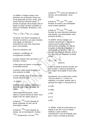14. (ENEM) A energia nuclear é uma
alternativa aos combustíveis fósseis que,
se não gerenciada de forma correta, pode
causar impactos ambientais graves. O
princípio da geração dessa energia pode se
basear na reação de fissão controlada do
urânio por bombardeio de nêutrons, como
ilustrado:
235 95 139
U n Sr Xe 2 n energia    
Um grande risco decorre da geração do
chamado lixo atômico, que exige condições
muito rígidas de tratamento e
armazenamento para evitar vazamentos
para o meio ambiente.
Esse lixo é prejudicial, pois
a) favorece a proliferação de
microrganismos termófilos.
b) produz nêutrons livres que ionizam o ar,
tornando-o condutor.
c) libera gases que alteram a composição
da atmosfera terrestre.
d) acentua o efeito estufa decorrente do
calor produzido na fissão.
e) emite radiação capaz de provocar danos
à saúde dos seres vivos.
15. (ENEM)
A bomba reduz neutros e neutrinos, e
abana-se com o leque da reação em
cadeia.
Nesse fragmento de poema, o autor
refere-se à bomba atômica de urânio. Essa
reação é dita “em cadeia” porque na
a) fissão do
235
U ocorre liberação de
grande quantidade de calor, que dá
continuidade à reação.
b) fissão de
235
U ocorre liberação de
energia, que vai desintegrando o isótopo
238
U, enriquecendo-o em mais
235
U.
c) fissão do
235
U ocorre uma liberação de
nêutrons, que bombardearão outros
núcleos.
d) fusão do
235
U com
238
U ocorre
formação de neutrino, que bombardeará
outros núcleos radioativos.
e) fusão do
235
U com
238
U ocorre
formação de outros elementos radioativos
mais pesados, que desencadeiam novos
processos de fusão.
16. (ENEM) Glicose marcada com
nuclídeos de carbono-11 é utilizada na
medicina para se obter imagens
tridimensionais do cérebro, por meio de
tomografia de emissão de pósitrons. A
desintegração do carbono-11 gera um
pósitron, com tempo de meia-vida de 20,4
min, de acordo com a equação da reação
nuclear:
11 11 0
6 5 1C B e
(pósitron)
 
A partir da injeção de glicose marcada com
esse nuclídeo, o tempo de aquisição de
uma imagem de tomografia é cinco meias-
vidas.
Considerando que o medicamento contém
1,00 g do carbono-11, a massa, em
miligramas, do nuclídeo restante, após a
aquisição da imagem, é mais próxima de
a) 0,200.
b) 0,969.
c) 9,80.
d) 31,3.
e) 200.
17. (ENEM) A falta de conhecimento em
relação ao que vem a ser um material
radioativo e quais os efeitos,
consequências e usos da irradiação pode
gerar o medo e a tomada de decisões
 