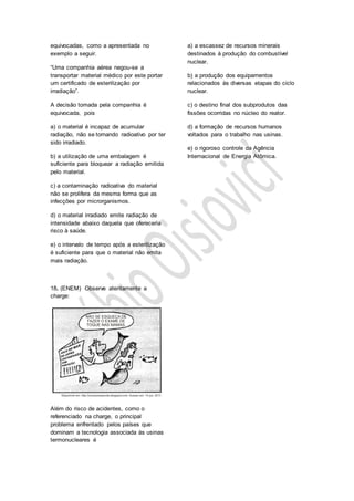 equivocadas, como a apresentada no
exemplo a seguir.
“Uma companhia aérea negou-se a
transportar material médico por este portar
um certificado de esterilização por
irradiação”.
A decisão tomada pela companhia é
equivocada, pois
a) o material é incapaz de acumular
radiação, não se tornando radioativo por ter
sido irradiado.
b) a utilização de uma embalagem é
suficiente para bloquear a radiação emitida
pelo material.
c) a contaminação radioativa do material
não se prolifera da mesma forma que as
infecções por microrganismos.
d) o material irradiado emite radiação de
intensidade abaixo daquela que ofereceria
risco à saúde.
e) o intervalo de tempo após a esterilização
é suficiente para que o material não emita
mais radiação.
18. (ENEM) Observe atentamente a
charge:
Além do risco de acidentes, como o
referenciado na charge, o principal
problema enfrentado pelos países que
dominam a tecnologia associada às usinas
termonucleares é
a) a escassez de recursos minerais
destinados à produção do combustível
nuclear.
b) a produção dos equipamentos
relacionados às diversas etapas do ciclo
nuclear.
c) o destino final dos subprodutos das
fissões ocorridas no núcleo do reator.
d) a formação de recursos humanos
voltados para o trabalho nas usinas.
e) o rigoroso controle da Agência
Internacional de Energia Atômica.
 