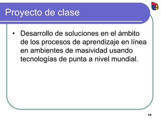 Proyecto de clase
• Desarrollo de soluciones en el ámbito
de los procesos de aprendizaje en línea
en ambientes de masividad usando
tecnologías de punta a nivel mundial.
12
 