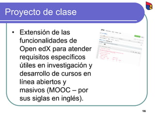 Proyecto de clase
• Extensión de las
funcionalidades de
Open edX para atender
requisitos específicos
útiles en investigación y
desarrollo de cursos en
línea abiertos y
masivos (MOOC – por
sus siglas en inglés).
16
 