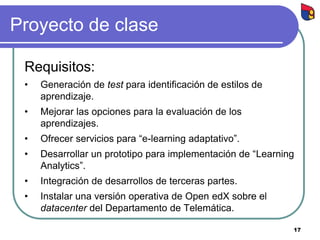 Proyecto de clase
Requisitos:
• Generación de test para identificación de estilos de
aprendizaje.
• Mejorar las opciones para la evaluación de los
aprendizajes.
• Ofrecer servicios para “e-learning adaptativo”.
• Desarrollar un prototipo para implementación de “Learning
Analytics”.
• Integración de desarrollos de terceras partes.
• Instalar una versión operativa de Open edX sobre el
datacenter del Departamento de Telemática.
17
 
