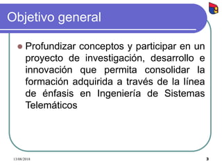 3
Objetivo general
 Profundizar conceptos y participar en un
proyecto de investigación, desarrollo e
innovación que permita consolidar la
formación adquirida a través de la línea
de énfasis en Ingeniería de Sistemas
Telemáticos
13/08/2018
 