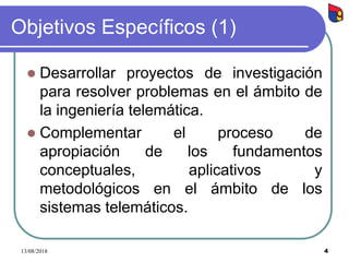 4
Objetivos Específicos (1)
 Desarrollar proyectos de investigación
para resolver problemas en el ámbito de
la ingeniería telemática.
 Complementar el proceso de
apropiación de los fundamentos
conceptuales, aplicativos y
metodológicos en el ámbito de los
sistemas telemáticos.
13/08/2018
 
