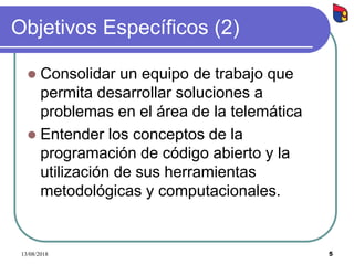 5
Objetivos Específicos (2)
 Consolidar un equipo de trabajo que
permita desarrollar soluciones a
problemas en el área de la telemática
 Entender los conceptos de la
programación de código abierto y la
utilización de sus herramientas
metodológicas y computacionales.
13/08/2018
 