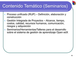 6
Contenido Temático (Seminarios)
 Proceso unificado (RUP) – Definición, elaboración y
construcción
 Gestión Integrada de Proyectos – Alcance, tiempo,
costos, calidad, recursos humanos, comunicación,
riesgos y adquisición
 Seminarios/Herramientas/Talleres para el desarrollo
sobre el sistema de gestión de aprendizaje Open edX
 