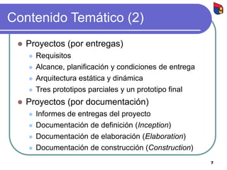 7
Contenido Temático (2)
 Proyectos (por entregas)
 Requisitos
 Alcance, planificación y condiciones de entrega
 Arquitectura estática y dinámica
 Tres prototipos parciales y un prototipo final
 Proyectos (por documentación)
 Informes de entregas del proyecto
 Documentación de definición (Inception)
 Documentación de elaboración (Elaboration)
 Documentación de construcción (Construction)
 