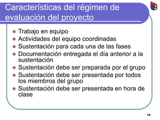 10
Características del régimen de
evaluación del proyecto
 Trabajo en equipo
 Actividades del equipo coordinadas
 Sustentación para cada una de las fases
 Documentación entregada el día anterior a la
sustentación
 Sustentación debe ser preparada por el grupo
 Sustentación debe ser presentada por todos
los miembros del grupo
 Sustentación debe ser presentada en hora de
clase
 