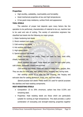 -Engineering Materials-
© Rohan Desai- Automobile Department - New Polytechnic, Kolhapur. Page 14
Properties:
High ductility, weldability, machinability and formability
Good mechanical properties at low and high temperatures
It has good creep resistance, surface finish and appearance
TOOL STEELS
The selection of proper tool depends upon many factors like the
operation to be performed, characteristics of material to be cut, machine tool
to be used and rate of cutting. The society of automotive engineers has
classified tool steels into the following six major groups.
1. Water hardening tool steels
2. Shock resistant tool steels
3. Cold working tool steels
4. Hot working tool steels
5. High speed steels
6. Special purpose tool steels.
Water hardening tool steels: These are used for files, twist drills,
chisels, hammers, etc.
Shock resistant tool steel: These steels are used for coal cutter picks,
cold chisels, pneumatic chisels and punches.
Cold working tool steels: These are used in master tools, gauges, dies.
They are also for twist drills, taps milling cutters, drawing dies, boring tools.
Hot working steels: It is used for hot drawing, hot forging and
extrusion dies for casting aluminium, brass, zinc, and their alloys.
Special purpose tool steels: These steels are used for special purposes
like stainless and heat resisting components.
HEAT RESISTING STEELS
Composition: 23 to 30% chromium, carbon less than 0.35% and
remaining steel.
Properties: Heat resisting steels are those which are particularly
suitable for working at high temperatures. This steel provides a useful
combination of nonscaling and strength-retaining properties together
 