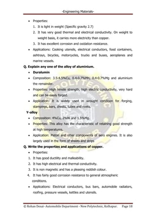 -Engineering Materials-
© Rohan Desai- Automobile Department - New Polytechnic, Kolhapur. Page 18
Properties:
1. It is light in weight (Specific gravity 2.7)
2. It has very good thermal and electrical conductivity. On weight to
weight basis, it carries more electricity than copper.
3. It has excellent corrosion and oxidation resistance.
Applications: Cooking utensils, electrical conductors, food containers,
ashtrays, bicycles, motorcycles, trucks and buses, aeroplanes and
marine vessels.
Q. Explain any one of the alloy of aluminium.
Duralumin
Composition: 3.5-4.5%Cu, 0.4-0.7%Mn, 0.4-0.7%Mg and aluminium
the remainder.
Properties: High tensile strength, high electric conductivity, very hard
and can be easily forged.
Application: It is widely used in wrought condition for forging,
stampings, bars, sheets, tubes and rivets.
Y-alloy
Composition: 4%Cu, 2%Ni and 1.5%Mg.
Properties: This alloy has the characteristic of retaining good strength
at high temperatures.
Application: Piston and other components of aero engines. It is also
largely used in the form of sheets and strips
Q. Write the properties and applications of copper.
Properties:
1. It has good ductility and malleability.
2. It has high electrical and thermal conductivity.
3. It is non magnetic and has a pleasing reddish colour.
4. It has fairly good corrosion resistance to general atmospheric
conditions.
Applications: Electrical conductors, bus bars, automobile radiators,
roofing, pressure vessels, kettles and utensils.
 
