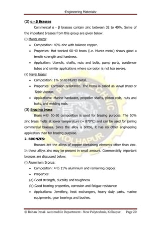 -Engineering Materials-
© Rohan Desai- Automobile Department - New Polytechnic, Kolhapur. Page 20
(2) α - β Brasses
Commercial α - β brasses contain zinc between 32 to 40%. Some of
the important brasses from this group are given below:
(i) Muntz metal:
Composition: 40% zinc with balance copper.
Properties: Hot worked 60-40 brass (i.e. Muntz metal) shows good a
tensile strength and hardness.
Application: Utensils, shafts, nuts and bolts, pump parts, condenser
tubes and similar applications where corrosion is not too severe.
(ii) Naval brass:
Composition: 1% tin to Muntz metal.
Properties: Corrosion resistance. The brass is called as naval brass or
Tobin bronze.
Applications: Marine hardware, propeller shafts, piston rods, nuts and
bolts, and welding rods.
(3) Brazing brass
Brass with 50-50 composition is used for brazing purpose. The 50%
zinc brass melts at lower temperature (~ 870°C) and can be used for joining
commercial brasses. Since the alloy is brittle, it has no other engineering
application than for brazing purpose.
2. BRONZES:
Bronzes are the alloys of copper containing elements other than zinc.
In these alloys zinc may be present in small amount. Commercially important
bronzes are discussed below:
(i) Aluminium Bronze:
Composition: 4 to 11% aluminium and remaining copper.
Properties:
(a) Good strength, ductility and toughness
(b) Good bearing properties, corrosion and fatigue resistance
Applications: Jewellery, heat exchangers, heavy duty parts, marine
equipments, gear bearings and bushes.
 