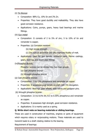 -Engineering Materials-
© Rohan Desai- Automobile Department - New Polytechnic, Kolhapur. Page 21
(ii) Tin Bronze:
Composition: 88% Cu, 10% Sn and 2% Zn.
Properties: They have good ductility and malleability. They also have
good corrosion resistance.
Applications: Coins, pumps, gears, heavy load bearings and marine
fittings.
(iii) Gun metal:
Composition: It consists of 2 to 5% of zinc, 5 to 10% of tin and
remainder is copper.
Properties: (a) Corrosion resistant
(b) High tensile strength
(c) Zinc acts as deoxidizer and also improves fluidity of melt.
Applications: Used for gun barrels, ordnance parts, Marine castings,
gears, bearings and steam pipe fittings.
(iv)Phosphor Bronze:
Phosphor bronzes can be divided into two main groups
(a) Cast phosphor bronze
(b) Wrought phosphor bronze
(a) Cast phosphor bronze:
Composition: 5 to 13% phosphorus and remainder as copper.
Properties: It possesses good tensile strength with 5% elongation.
Applications: Bearings, gear wheels, slide valves and gudgeon pins.
(b) Wrought phosphor bronze:
Composition: 2.5 to 8.5% tin, 0.1 to 0.35% phosphorus and remainder
as copper.
Properties: It possesses high strength, good corrosion resistance.
Applications: It is mainly used as a spring.
Q. Write short note on bearing materials or sliding bearings.
These are used in construction of machines, engines or parts of equipment
which requires rotary or reciprocating motions. These materials are used to
transmit loads to a shaft rotating relative to the bearing.
Requirement of bearings:
 