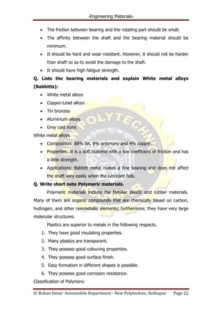 -Engineering Materials-
© Rohan Desai- Automobile Department - New Polytechnic, Kolhapur. Page 22
The friction between bearing and the rotating part should be small.
The affinity between the shaft and the bearing material should be
minimum.
It should be hard and wear resistant. However, it should not be harder
than shaft so as to avoid the damage to the shaft.
It should have high fatigue strength.
Q. Lists the bearing materials and explain White metal alloys
(Babbitts):
White metal alloys
Copper-Lead alloys
Tin bronzes
Aluminium alloys
Grey cast irons
White metal alloys
Composition: 88% tin, 8% antimony and 4% copper.
Properties: It is a soft material with a low coefficient of friction and has
a little strength.
Applications: Babbitt metal makes a fine bearing and does not affect
the shaft very easily when the lubricant fails.
Q. Write short note Polymeric materials.
Polymeric materials include the familiar plastic and rubber materials.
Many of them are organic compounds that are chemically based on carbon,
hydrogen, and other nonmetallic elements; furthermore, they have very large
molecular structures.
Plastics are superior to metals in the following respects.
1. They have good insulating properties.
2. Many plastics are transparent.
3. They possess good colouring properties.
4. They possess good surface finish.
5. Easy formation in different shapes is possible.
6. They possess good corrosion resistance.
Classification of Polymers:
 