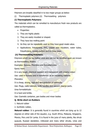 -Engineering Materials-
© Rohan Desai- Automobile Department - New Polytechnic, Kolhapur. Page 23
Polymers are broadly classified in to two major groups as below:
(i) Thermoplastic polymers (ii) Thermosetting polymers
(i) Thermoplastic Polymers:
The materials which can be remelted to manufacture fresh new products are
called as thermoplastics.
Properties:
1. They are highly plastic
2. They are easily moulded or shaped.
3. They have low melting point
4. As they can be repeatedly used so they have good resale value.
Applications: Polystyrene, PVC, copper wire insulation, water tubes,
Polyethylene, nursing bottles and ice cube trays.
(ii) Thermosetting Polymers:
Polymers which can be melted once and can not be remelted again are known
as thermosetting plastics.
Examples: Epoxies, Phenolics and formaldehydes.
Epoxy resin:
It is very tough, chemical resistant and transparent with creamy colour.
Use: used in foundry and in transformer as an insulating material.
Phenolics:
It is cheap, strong, rigid and nonconductor of electricity.
Use: Plugs, radio cabinets, knife handles and vacuum cleaner parts.
Urea formaldehyde:
It is hard and brittle.
Use: Cosmetic container, pen bodies and mixer bodies
Q. Write short on Rubbers
1. Natural rubber
2. Synthetic rubber,
Natural rubber: It is generally found in countries which are lying up to 12
degrees on either side of the equator, e.g. South Africa, Malaysia, Singapore,
Mexico, Peru and Sir Lanka. It is found in the juice of many plants, like shrub
quayule, Russian dandelion, milkweed and many other shrubs, vines and
 