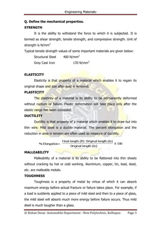 -Engineering Materials-
© Rohan Desai- Automobile Department - New Polytechnic, Kolhapur. Page 3
Q. Define the mechanical properties.
STRENGTH
It is the ability to withstand the force to which it is subjected. It is
termed as shear strength, tensile strength, and compressive strength. Unit of
strength is N/mm2
Typical tensile strength values of some important materials are given below:
Structural Steel 400 N/mm2
Grey Cast Iron 170 N/mm2
ELASTICITY
Elasticity is that property of a material which enables it to regain its
original shape and size after load is removed.
PLASTICITY
The plasticity of a material is its ability to be permanently deformed
without rupture or failure. Plastic deformation will take place only after the
elastic range has been exceeded.
DUCTILITY
Ductility is that property of a material which enables it to draw out into
thin wire. Mild steel is a ductile material. The percent elongation and the
reduction in area in tension are often used as measure of ductility.
MALLEABILITY
Malleability of a material is its ability to be flattened into thin sheets
without cracking by hot or cold working. Aluminium, copper, tin, lead, steel,
etc. are malleable metals.
TOUGHNESS
Toughness is a property of metal by virtue of which it can absorb
maximum energy before actual fracture or failure takes place. For example, if
a load is suddenly applied to a piece of mild steel and then to a piece of glass,
the mild steel will absorb much more energy before failure occurs. Thus mild
steel is much tougher than a glass.
 