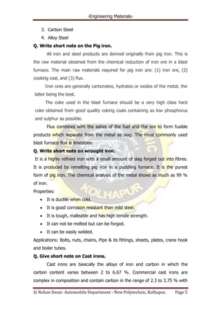 -Engineering Materials-
© Rohan Desai- Automobile Department - New Polytechnic, Kolhapur. Page 5
3. Carbon Steel
4. Alloy Steel
Q. Write short note on the Pig iron.
All iron and steel products are derived originally from pig iron. This is
the raw material obtained from the chemical reduction of iron ore in a blast
furnace. The main raw materials required for pig iron are: (1) iron ore, (2)
cooking coal, and (3) flux.
Iron ores are generally carbonates, hydrates or oxides of the metal, the
latter being the best.
The coke used in the blast furnace should be a very high class hard
coke obtained from good quality coking coals containing as low phosphorus
and sulphur as possible.
Flux combines with the ashes of the fuel and the ore to form fusible
products which separate from the metal as slag. The most commonly used
blast furnace flux is limestone.
Q. Write short note on wrought iron.
It is a highly refined iron with a small amount of slag forged out into fibres.
It is produced by remelting pig iron in a puddling furnace. It is the purest
form of pig iron. The chemical analysis of the metal shows as much as 99 %
of iron.
Properties:
It is ductile when cold.
It is good corrosion resistant than mild steel.
It is tough, malleable and has high tensile strength.
It can not be melted but can be forged.
It can be easily welded.
Applications: Bolts, nuts, chains, Pipe & its fittings, sheets, plates, crane hook
and boiler tubes.
Q. Give short note on Cast irons.
Cast irons are basically the alloys of iron and carbon in which the
carbon content varies between 2 to 6.67 %. Commercial cast irons are
complex in composition and contain carbon in the range of 2.3 to 3.75 % with
 