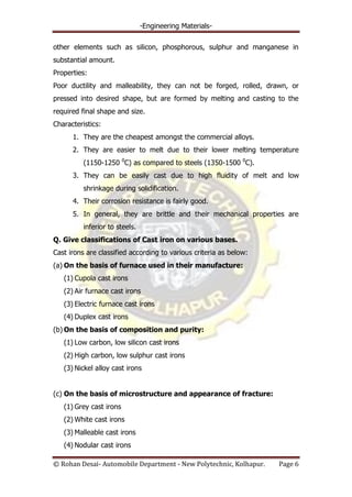 -Engineering Materials-
© Rohan Desai- Automobile Department - New Polytechnic, Kolhapur. Page 6
other elements such as silicon, phosphorous, sulphur and manganese in
substantial amount.
Properties:
Poor ductility and malleability, they can not be forged, rolled, drawn, or
pressed into desired shape, but are formed by melting and casting to the
required final shape and size.
Characteristics:
1. They are the cheapest amongst the commercial alloys.
2. They are easier to melt due to their lower melting temperature
(1150-1250 0
C) as compared to steels (1350-1500 0
C).
3. They can be easily cast due to high fluidity of melt and low
shrinkage during solidification.
4. Their corrosion resistance is fairly good.
5. In general, they are brittle and their mechanical properties are
inferior to steels.
Q. Give classifications of Cast iron on various bases.
Cast irons are classified according to various criteria as below:
(a) On the basis of furnace used in their manufacture:
(1) Cupola cast irons
(2) Air furnace cast irons
(3) Electric furnace cast irons
(4) Duplex cast irons
(b) On the basis of composition and purity:
(1) Low carbon, low silicon cast irons
(2) High carbon, low sulphur cast irons
(3) Nickel alloy cast irons
(c) On the basis of microstructure and appearance of fracture:
(1) Grey cast irons
(2) White cast irons
(3) Malleable cast irons
(4) Nodular cast irons
 