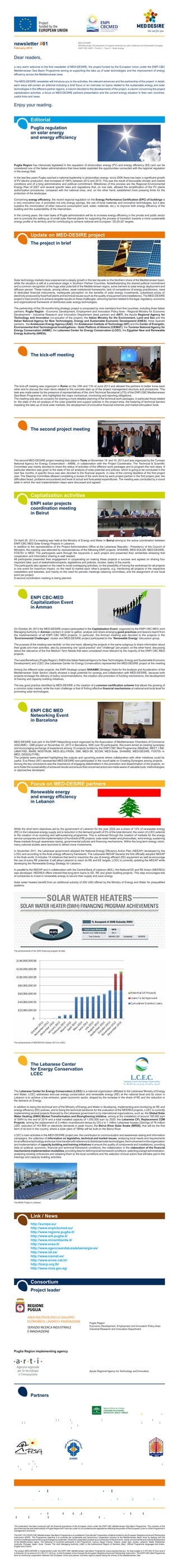 newsletter #01
February 2014
MED-DESIRE
MEDiterranean DEvelopment of Support schemes for solar Initiatives and Renewable Energies
ENPI CBC MED - Priority 2 - Topic 3 - Solar energy
a very warm welcome to the first newsletter of MED-DESIRE, the project funded by the European Union under the ENPI CBC
Mediterranean Sea Basin Programme aiming at supporting the take up of solar technologies and the improvement of energy
efficiency across the Mediterranean area.
The MED-DESIRE newsletter will introduce you to the activities, the relevant advances and the partnership of the project: in detail,
each issue will contain an editorial including a brief focus or an interview on topics related to the sustainable energy and solar
technologies in the different partner regions, a column devoted to the developments of the project, a column concerning the project
capitalization activities, a focus on MED-DESIRE partners presentation and the current energy situation in their own countries,
useful links and news.
This publication has been produced with the financial assistance of the European Union under the ENPI CBC Mediterranean Sea Basin Programme. The contents of this
document are the sole responsibility of Puglia Region/ARTI and can under no circumstances be regarded as reflecting the position of the European Union or of the Programme’s
management structures.
The 2007-2013 ENPI CBC Mediterranean Sea Basin Programme is a multilateral Cross-Border Cooperation initiative funded by the European Neighbourhood and Partnership
Instrument (ENPI). The Programme objective is to promote the sustainable and harmonious cooperation process at the Mediterranean Basin level by dealing with the
commonchallengesandenhancingitsendogenouspotential.Itfinancescooperationprojectsasacontributiontotheeconomic,social,environmentalandculturaldevelopment
of the Mediterranean region. The following 14 countries participate in the Programme: Cyprus, Egypt, France, Greece, Israel, Italy, Jordan, Lebanon, Malta, Palestinian
Authority, Portugal, Spain, Syria, Tunisia. The Joint Managing Authority (JMA) is the Autonomous Region of Sardinia (Italy). Official Programme languages are Arabic,
English and French.
The project MED-DESIRE is implemented under the ENPI CBC Mediterranean Sea Basin Programme (www.enpicbcmed.eu). Its total budget is 4.470.463,70 Euro and it
is financed, for an amount of 4.023.417,24 Euro, by the European Union through the European Neighbourhood and Partnership Instrument. The ENPI CBC Med Programme
aims at reinforcing cooperation between the European Union and partner countries regions placed along the shores of the Mediterranean Sea.
ThisisthefirstMED-DESIREquarterlynewsletter.Ifyoudon'twanttoreceiveMED-DESIREnewslettersanymore,
please reply to this email writing 'unsubscribe' in the subject line.
Puglia regulation
on solar energy
and energy efficiency
Puglia Region has intensively legislated in the regulation of photovoltaic energy (PV) and energy efficiency (EE) and can be
considered one of the Italian administrations that have better exploited the opportunities connected with the regional regulation
in the energy field.
In the last few years Puglia reached a national leadership in photovoltaic energy: since 2006 there has been a significant growth
of PV electric production, that increased of +66% between 2012 and 2013. This was the result of favourable climatic and market
conditions and of a long administrative and political commitment. Milestones of this process are the Regional Environmental
Energy Plan of 2007 and several specific laws and regulations that, on one side, allowed the simplification of the PV plants
authorization procedures, compared with the national ones, and, on the other hand, established more pressing limits for the
protection of the landscape.
Concerning energy efficiency, the recent regional regulation on the Energy Performance Certification (EPC) of buildings is
a very innovative one. It promotes not only energy savings, the use of local materials and innovative technologies, but it also
sustains the minimization of other resource consumption (soil, water, materials, etc.), to improve both energy efficiency of the
building and the sustainability of the intervention.
In the coming years, the main tasks of Puglia administration will be to increase energy efficiency in the private and public sector
and to promote the setting up of small solar thermal plants for supporting the process of transition towards a more sustainable
energy profile of its territory and for contributing to achieve national and European “20-20-20” targets.
Editorial
The project in brief
Solar technology markets have experienced a steady growth in the last decade on the Northern shore of the Mediterranean basin,
while the situation is still at a premature stage in Southern Partner Countries. Notwithstanding the shared political commitment
and a common recognition of the huge solar potential of the Mediterranean region, some barriers to solar energy deployment and
diffusion persist. These include, among others, weak institutional frameworks, lack of competence of energy practitioners, need
of dedicated financial instruments, inadequate perception on the benefits of solar energy investments, subsidized prices of
electricity produced by fossil fuel plants and technical issues (such as the quality of equipment and installations). The MED-DESIRE
project’s main priority is to achieve tangible results on these challenges, removing barriers related to the legal, regulatory, economic
and organizational framework of distributed solar energy technologies.
The partnership of this 35-months long strategic project is composed by nine members from five countries, including three Italian
partners, Puglia Region - Economic Development, Employment and Innovation Policy Area - Regional Ministry for Economic
Development - Industrial Research and Innovation Department (lead partner) and ARTI, the Apulia Regional Agency for
Technology and Innovation (co-actuator of the project), the Italian Ministry for the Environment, Land and Sea and the
Italian National Agency for New Technologies, Energy and Sustainable Economic Development (ENEA); three Spanish
partners, the Andalusian Energy Agency (AAE), the Andalusian Institute of Technology (IAT) and the Center of Energetic,
Environmental And Technological Investigations - Solar Platform of Almeria (CIEMAT); the Tunisian National Agency for
Energy Conservation (ANME); the Lebanese Center for Energy Conservation (LCEC); the Egyptian New and Renewable
Energy Authority (NREA).
Update on MED-DESIRE project
The second project meeting
The second MED-DESIRE project meeting took place in Tunis on November 18 and 19, 2013 and was organized by the Tunisian
National Agency for Energy Conservation - ANME, in collaboration with the Project Coordinator. The Technical & Scientific
Committee was mainly devoted to share the status of activities of the different work packages and to program the next steps. A
particular attention was given to the state of the art analysis of solar potential and policies, which is going to be concluded in the
next few months. A specific focus was also devoted to the financial aspects, in view of the coming deadline of the first project
year. The Steering Committee allowed completing a review of the work done by each project partner in the first project year, the
difficulties faced, problems encountered and level of actual and forecasted expenditures. The meeting was concluded by a round
table in which the next implementation steps were discussed and agreed.
ENPI solar projects
coordination meeting
in Beirut
On April 29, 2013 a meeting was held at the Ministry of Energy and Water in Beirut aiming to the active coordination between
ENPI CBC MED Solar Energy Projects in Lebanon.
In addition to the representative of the Project Administration Office at the Lebanese Republic - Presidency of the Council of
Ministers, the meeting was attended by representatives of the following ENPI projects: SHAAMS, MED-SOLAR, MED-DESIRE,
FOSTEr in MED. The participants went through the keywords in each project and presented their similarities stressing that
cooperation and information sharing is well needed.
All participants presented their engagement in cooperating on making these projects a success and agreed on sharing four
important data: pool of stakeholders/experts, legislations and policies, studies, dates of the events.
The participants also agreed on the need to avoid overlapping activities, on the possibility of having the workshops for all projects
in one event for maximum impact, on the need to market each other’s projects, e.g. mentioning all projects in the respective
newsletters and websites, and mainly on the need for periodic meetings (steering committee), and the assignment of one focal
point per project.
A second coordination meeting is being planned.
Capitalization activities
The kick-off meeting
The kick-off meeting was organized in Rome on the 10th and 11th of June 2013 and allowed the partners to better know each
other and to discuss the main items related to the concrete start up of the project management structure and procedures. This
task was made easier by the presence of representatives of the Joint Technical Secretariat (JTS) of the ENPI CBC Mediterranean
Sea Basin Programme, who highlighted the major contractual, monitoring and reporting obligations.
The meeting was also an occasion for sharing a more detailed planning of the technical work packages, in particular those related
to: the state of the art analysis of the solar potential and support policies in the project area; the lowering of technical barriers
impeding the take up of local solar markets; the development of innovative financial schemes and market stimulation tools.
ENPI CBC-MED
Capitalization Event
in Amman
On October 29, 2013 the MED-DESIRE project participated in the Capitalization Event, organized by the ENPI CBC MED Joint
Managing Authority in Amman (Jordan) in order to gather, analyse and share emerging good practices and lessons learnt from
the implementation of all ENPI CBC MED projects. In particular, the Amman meeting was devoted to the projects in the
“Environmental Challenges” cluster and MED-DESIRE project participated to the “Renewable Energy” discussion group.
The purpose of the meeting was twofold: on the one hand, allowing the projects in the same subgroup to share information about
their goals and main activities, also by presenting one “good practice” and “challenge” per project; on the other hand, discussing
about the relevance of the five Medium Term Needs that were considered most relevant by the majority of the ENPI CBC MED
projects.
The Lead Beneficiary (Puglia Region), ENEA(the Italian NationalAgency for New Technologies, Energy and Sustainable Economic
Development) and LCEC (the Lebanese Center for Energy Conservation) represented the MED-DESIRE project at the meeting.
Among the different solar projects, the ENPI Strategic project SHAAMS (Strategic Hubs for the Analysis and Acceleration of the
Mediterranean Solar Sector) clearly showed a large potential for synergy and collaboration with MED-DESIRE, because both
projects envisage the delivery of policy recommendations, the creation and promotion of funding mechanisms, the development
of training and capacity building initiatives.
The key good practice identified by MED-DESIRE is the creation of a common certification scheme that allows the growing of
a common solar market, while the main challenge is that of finding effective financial mechanisms at national and local level for
promoting solar technologies.
ENPI CBC MED
Networking Event
in Barcelona
MED-DESIRE took part in the ENPI Networking event organized by the Association of Mediterranean Chambers of Commerce
(ASCAME) - GMI project on November 22, 2013 in Barcelona. With over 50 participants, this event aimed at creating synergies
and encouraging exchange of experience among 15 projects funded by the ENPI CBC Med Programme (MedDiet, MEET, I AM,
UMAYYAD, MARE NOSTRUM, MED-JELLYRISK, GMI, MED-3R, SCOW, MED-Solar, SHAAMS, MED-DESIRE, FOSTEr in
MED, DIDSOLIT-PB).
The projects were presented highlighting the outputs and upcoming events where collaboration with other initiatives could be
useful. Eva Pérez (IAT) represented MED-DESIRE and participated in the round table on Creating Synergies among projects.
Among the key conclusions was the importance of engaging stakeholders in the promotion and dissemination of the projects, so
astofosterthesustainabilityofachievedresultsandensurethatconcernedactorsaremadeawareofvaluabletools,methodologies
or approaches developed.
Renewable energy
and energy efficiency
in Lebanon
While the short term objectives set by the government of Lebanon for the year 2020 are a share of 12% of renewable energy
(RE) in the Lebanese energy supply and a reduction in the demand growth of 5% of the total demand, the vision of LCEC extends
to the creation of an evolving and self-sustaining programme. This is achieved through the creation of markets for the energy
service companies and the implementation of hundreds of RE projects: solar water heater and photovoltaic, wind energy, sustaining
these markets through awareness raising, governmental policies and financing mechanisms. Within the long-term energy vision,
many national studies were launched to attract more investments.
In November 2011, the Lebanese government adopted the National Energy Efficiency Action Plan (NEEAP) developed by the
LCEC and according to the Arab energy efficiency framework. The Lebanese NEEAP became the first officially adopted NEEAP
in the Arab world. It includes 14 initiatives that tend to maximize the use of energy efficient (EE) equipment as well as encourage
the use of every RE potential. It will allow Lebanon to reach its RE and EE targets. LCEC is currently updating the NEEAP while
developing the Renewable Energy Strategy for Lebanon.
In parallel to the NEEAP and in collaboration with the Central Bank of Lebanon (BDL), the National EE and RE Action (NEEREA)
was developed. NEEREA offers interest-free-long-term loans to EE, RE and green building projects. This step encourages lots
of companies to invest in renewable energy to secure their supply and save energy.
Solar water heaters benefit from an additional subsidy of 200 USD offered by the Ministry of Energy and Water for prequalified
systems.
Focus on MED-DESIRE partners
The achievements of the SWH financing program till date
The achievements of NEEREA till October 2013 (in USD)
http://europa.eu/
http://www.enpicbcmed.eu/
http://www.regione.puglia.it/
http://www.arti.puglia.it/
http://www.minambiente.it/
http://www.enea.it/
http://www.agenciaandaluzadelaenergia.es/
http://www.iat.es/
http://www.ciemat.es/
http://www.anme.nat.tn/
http://lcecp.org.lb/
http://www.nrea.gov.eg/
Link / News
Enjoy your reading.
Dear readers,
AREA POLITICHE PER LO SVILUPPO
ECONOMICO, LAVORO E INNOVAZIONE
SERVIZIO RICERCA INDUSTRIALE
E INNOVAZIONE
Puglia Region
Economic Development, Employment and Innovation Policy Area
Industrial Research and Innovation Department
Apulia Regional Agency for Technology and Innovation
Puglia Region implementing agency
Project leader
Consortium
The Lebanese Center
for Energy Conservation
LCEC
The Lebanese Center for Energy Conservation (LCEC) is a national organization affiliated to the Lebanese Ministry of Energy
and Water. LCEC addresses end-use energy conservation and renewable energy (RE) at the national level and its vision in
Lebanon is to achieve a low emission, green economic sector, shaped by the increase in the share of RE and the reduction in
the demand on Energy.
In addition to being the technical arm of the Ministry of Energy and Water in developing, implementing and monitoring its RE and
energy efficiency (EE) policies, and to being the technical backbone for the evaluation of the NEEREA projects, LCEC is currently
implementing several projects financed by the Lebanese government or by international organizations, such as: the Global Solar
Water Heating (SWH) Market Transformation and Strengthening Initiative, aiming at the installation of around 190,000 sqm
of SWH by the end of 2014 and a total installed capacity of 1,050,000 sqm by 2020; the Lebanese CFL Replacement CDM
Projects, aiming the replacement of 3 million incandescent lamps by CFLs to 1 million Lebanese houses (Savings of 76 million
USD, reduction of 163 MW on electricity demands in peak hours); the Beirut River Solar Snake (BRSS), that will be the first
farm of its kind in the country, where a solar plant of 1MWp will be built on the Beirut River.
LCEC’s main activities in the MED-DESIRE project are: the contribution to communication and awareness raising and information
campaigns, the collection of information on legislative, technical and market issues, analyzing local needs and requirements
foraneffectivetechnologyandknow-howtransferwithreferencetodistributedsolartechnologies;theinvolvementintheorganization
and implementation of capacity building and training initiatives to ensure the quality of components and installations, providing
data on political, economic, financial and technical framework conditions; the collaboration in the elaboration of the financial
mechanismsimplementationmodalities,providingdatafordefininglocalframeworkconditions,selectingatargetadministration,
analysing existing ordinances and adapting them to the local conditions and the selection of local actors that will take part in the
trainings and capacity building activities.
The BRSS Project in Lebanon
Italian Ministry
for the Environment,
Land and Sea
Italian National Agency
for New technologies,
Energy and Sustainable
Economic Development
Center of Energetic,
Environmental And
Technological
Investigations - Solar
Platform of Almeria
Tunisian National
Agency for Energy
Conservation
Lebanese Center
for Energy
Conservation
Egyptian New
and Renewable
Energy Authority
Partners
Andalusian
Institute of Technology
MED-DESIRE Project Manager
Giuseppe Creanza
g.creanza@arti.puglia.it
Contacts
MED-DESIRE Communication Manager
Francesca Tondi Anna Liberti
f.tondi@arti.puglia.it a.liberti@arti.puglia.it
Andalusian Energy Agency
 