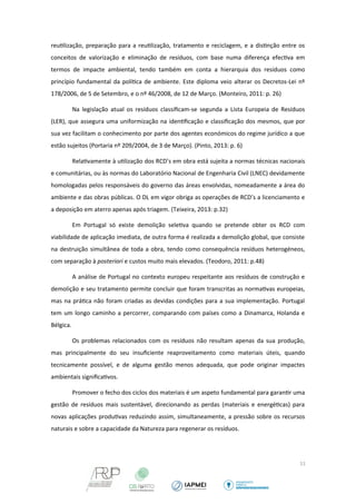reutilização, preparação para a reutilização, tratamento e reciclagem, e a distinção entre os 
conceitos de valorização e eliminação de resíduos, com base numa diferença efectiva em 
termos de impacte ambiental, tendo também em conta a hierarquia dos resíduos como 
princípio fundamental da política de ambiente. Este diploma veio alterar os Decretos-Lei nº 
178/2006, de 5 de Setembro, e o nº 46/2008, de 12 de Março. (Monteiro, 2011: p. 26) 
Na legislação atual os resíduos classificam-se segunda a Lista Europeia de Resíduos 
(LER), que assegura uma uniformização na identificação e classificação dos mesmos, que por 
sua vez facilitam o conhecimento por parte dos agentes económicos do regime jurídico a que 
estão sujeitos (Portaria nº 209/2004, de 3 de Março). (Pinto, 2013: p. 6) 
Relativamente à utilização dos RCD’s em obra está sujeita a normas técnicas nacionais 
e comunitárias, ou às normas do Laboratório Nacional de Engenharia Civil (LNEC) devidamente 
homologadas pelos responsáveis do governo das áreas envolvidas, nomeadamente a área do 
ambiente e das obras públicas. O DL em vigor obriga as operações de RCD’s a licenciamento e 
a deposição em aterro apenas após triagem. (Teixeira, 2013: p.32) 
Em Portugal só existe demolição seletiva quando se pretende obter os RCD com 
viabilidade de aplicação imediata, de outra forma é realizada a demolição global, que consiste 
na destruição simultânea de toda a obra, tendo como consequência resíduos heterogéneos, 
com separação à posteriori e custos muito mais elevados. (Teodoro, 2011: p.48) 
A análise de Portugal no contexto europeu respeitante aos resíduos de construção e 
demolição e seu tratamento permite concluir que foram transcritas as normativas europeias, 
mas na prática não foram criadas as devidas condições para a sua implementação. Portugal 
tem um longo caminho a percorrer, comparando com países como a Dinamarca, Holanda e 
Bélgica. 
Os problemas relacionados com os resíduos não resultam apenas da sua produção, 
mas principalmente do seu insuficiente reaproveitamento como materiais úteis, quando 
tecnicamente possível, e de alguma gestão menos adequada, que pode originar impactes 
ambientais significativos. 
Promover o fecho dos ciclos dos materiais é um aspeto fundamental para garantir uma 
gestão de resíduos mais sustentável, direcionando as perdas (materiais e energéticas) para 
novas aplicações produtivas reduzindo assim, simultaneamente, a pressão sobre os recursos 
naturais e sobre a capacidade da Natureza para regenerar os resíduos. 
11 
 