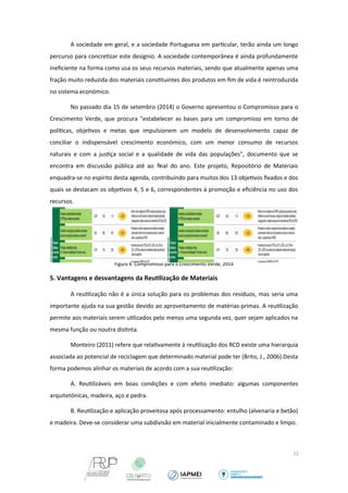 A sociedade em geral, e a sociedade Portuguesa em particular, terão ainda um longo 
percurso para concretizar este desígnio. A sociedade contemporânea é ainda profundamente 
ineficiente na forma como usa os seus recursos materiais, sendo que atualmente apenas uma 
fração muito reduzida dos materiais constituintes dos produtos em fim de vida é reintroduzida 
no sistema económico. 
No passado dia 15 de setembro (2014) o Governo apresentou o Compromisso para o 
Crescimento Verde, que procura "estabelecer as bases para um compromisso em torno de 
políticas, objetivos e metas que impulsionem um modelo de desenvolvimento capaz de 
conciliar o indispensável crescimento económico, com um menor consumo de recursos 
naturais e com a justiça social e a qualidade de vida das populações", documento que se 
encontra em discussão pública até ao final do ano. Este projeto, Repositório de Materiais 
enquadra-se no espírito desta agenda, contribuindo para muitos dos 13 objetivos fixados e dos 
quais se destacam os objetivos 4, 5 e 6, correspondentes à promoção e eficiência no uso dos 
recursos. 
Figura 4: Compromisso para o Crescimento Verde, 2014 
5. Vantagens e desvantagens da Reutilização de Materiais 
A reutilização não é a única solução para os problemas dos resíduos, mas seria uma 
importante ajuda na sua gestão devido ao aproveitamento de matérias-primas. A reutilização 
permite aos materiais serem utilizados pelo menos uma segunda vez, quer sejam aplicados na 
mesma função ou noutra distinta. 
Monteiro (2011) refere que relativamente à reutilização dos RCD existe uma hierarquia 
associada ao potencial de reciclagem que determinado material pode ter (Brito, J., 2006).Desta 
forma podemos alinhar os materiais de acordo com a sua reutilização: 
A. Reutilizáveis em boas condições e com efeito imediato: algumas componentes 
arquitetónicas, madeira, aço e pedra. 
B. Reutilização e aplicação proveitosa após processamento: entulho (alvenaria e betão) 
e madeira. Deve-se considerar uma subdivisão em material inicialmente contaminado e limpo. 
12 
 