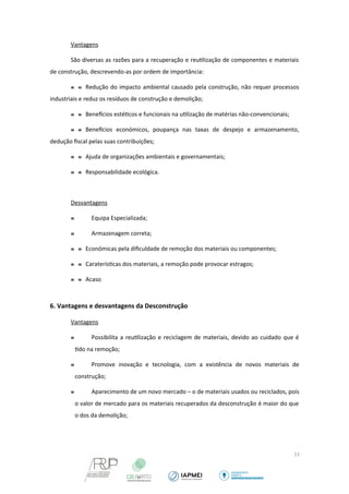 Vantagens 
São diversas as razões para a recuperação e reutilização de componentes e materiais 
de construção, descrevendo-as por ordem de importância: 
  Redução do impacto ambiental causado pela construção, não requer processos 
industriais e reduz os resíduos de construção e demolição; 
  Benefcios estéticos e funcionais na utilização de matérias não-convencionais; 
  Benefcios económicos, poupança nas taxas de despejo e armazenamento, 
dedução fiscal pelas suas contribuições; 
  Ajuda de organizações ambientais e governamentais; 
  Responsabilidade ecológica. 
Desvantagens 
 Equipa Especializada; 
 Armazenagem correta; 
  Económicas pela dificuldade de remoção dos materiais ou componentes; 
  Caraterísticas dos materiais, a remoção pode provocar estragos; 
  Acaso 
6. Vantagens e desvantagens da Desconstrução 
Vantagens 
 Possibilita a reutilização e reciclagem de materiais, devido ao cuidado que é 
tido na remoção; 
 Promove inovação e tecnologia, com a existência de novos materiais de 
construção; 
 Aparecimento de um novo mercado – o de materiais usados ou reciclados, pois 
o valor de mercado para os materiais recuperados da desconstrução é maior do que 
o dos da demolição; 
13 
 