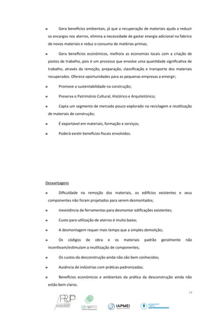  Gera benefcios ambientais, já que a recuperação de materiais ajuda a reduzir 
os encargos nos aterros, elimina a necessidade de gastar energia adicional no fabrico 
de novos materiais e reduz o consumo de matérias-primas; 
 Gera benefcios económicos, melhora as economias locais com a criação de 
postos de trabalho, pois é um processo que envolve uma quantidade significativa de 
trabalho, através da remoção, preparação, classificação e transporte dos materiais 
recuperados. Oferece oportunidades para as pequenas empresas a emergir; 
 Promove a sustentabilidade na construção; 
 Preserva o Património Cultural, Histórico e Arquitetónico; 
 Capta um segmento de mercado pouco explorado na reciclagem e reutilização 
de materiais de construção; 
 É exportável em materiais, formação e serviços; 
 Poderá existir benefcios fiscais envolvidos. 
Desvantagens 
 Dificuldade na remoção dos materiais, os edifcios existentes e seus 
componentes não foram projetados para serem desmontados; 
 Inexistência de ferramentas para desmontar edificações existentes; 
 Custo para utilização de aterros é muito baixo; 
 A desmontagem requer mais tempo que a simples demolição; 
 Os códigos de obra e os materiais padrão geralmente não 
incentivam/estimulam a reutilização de componentes; 
 Os custos da desconstrução ainda não são bem conhecidos; 
 Ausência de indústrias com práticas padronizadas; 
 Benefcios económicos e ambientais da prática da desconstrução ainda não 
estão bem claros. 
14 
 