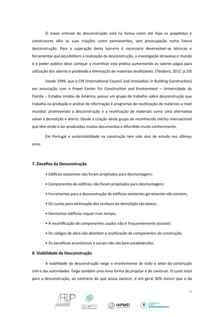 O maior entrave da desconstrução está na forma como até hoje os projetistas e 
construtores vêm as suas criações como permanentes, sem preocupação numa futura 
desconstrução. Para a superação desta barreira é necessário desenvolver-se técnicas e 
ferramentas que possibilitem a realização da desconstrução, a investigação atravessa o mundo 
e o poder público deve começar a incentivar esta prática aumentando os valores pagos para 
utilização dos aterros e proibindo a eliminação de materiais reutilizáveis. (Teodoro, 2011: p.19) 
Desde 1999, que o CIB (International Council and Innovation in Building Construction) 
em associação com o Powel Center for Construction and Environment – Universidade da 
Florida – Estados Unidos da América, possui um grupo de trabalho sobre desconstrução que 
trabalha na produção e análise de informação e programas de reutilização de materiais a nível 
mundial, promovendo a desconstrução e a reutilização de materiais como uma alternativa 
viável à demolição e aterro. Desde a criação deste grupo de reconhecido mérito internacional 
que têm vindo a ser produzidos muitos documentos e difundido muito conhecimento. 
Em Portugal a sustentabilidade na construção tem sido alvo de estudo nos últimos 
anos. 
7. Desafios da Desconstrução 
• Edifcios existentes não foram projetados para desmontagem; 
• Componentes de edifcios não foram projetados para desmontagem; 
• Ferramentas para a desconstrução de edifcios existentes geralmente não existem; 
• Os custos para eliminação dos resíduos da demolição são baixos; 
• Desmontar edifcios requer mais tempo; 
• A recertificação de componentes usados não é frequentemente possível; 
• Os códigos de obra não abordam a reutilização de componentes de construção; 
• Os benefcios económicos e sociais não são bem estabelecidos. 
8. Viabilidade da Desconstrução 
A viabilidade da desconstrução exige o envolvimento de todo o setor da construção 
civil e das autoridades. Exige também uma nova forma de projetar e de construir. O custo total 
para a desconstrução, ao contrário do que possa parecer, é em geral 30% menor que o da 
15 
 