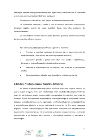 demolição, além de empregar mais mão-de-obra especializada, diminuir custos de transporte 
e desmonte, aterros, energia e indústria de reciclagem. 
Os arquitetos estão cada vez mais abertos ao design para desconstrução. 
Os construtores demoram a aceitar o uso de materiais reciclados e recuperados 
(perceção negativa quanto ao preço, qualidade baixa, risco alto, problemas de 
dimensionamento) 
Os consumidores vêem os materiais como de menor qualidade porém valorizam-nos 
por serem ambientalmente corretos 
Para estimular a prática da desconstrução sugerem-se iniciativas: 
 Promover e incentivar pesquisas direcionadas para o desenvolvimento de 
novas tecnologias construtivas e ferramentas para a desconstrução; 
 Desenvolver projetos a pensar num futuro onde exista a desconstrução, 
tornando as construções passíveis de desmonte e remonte; 
 Incentivar o aparecimento de um mercado para materiais e componentes 
usados; 
 Aumento das taxas cobradas para deposição de resíduos nos aterros. 
9. Estudo de Projetos Análogos ao Repositório de Materiais 
No âmbito da pesquisa efetuada sobre o assunto e procurando projetos similares ou 
que se cruzam de alguma forma com esta temática, foram estudados 14 exemplos. Dentre os 
quais dez são empresas, quatro vendem madeira recuperada e cinco vendem todo o tipo de 
materiais usados, principalmente proveniente de construções antigas e abandonadas. Quatro 
dos casos analisados correspondem a organizações sem fins lucrativos, tais como cooperativas 
e associações que adquirem e trocam materiais de construção. Por fim, como a pesquisa 
englobou também a desconstrução por estar diretamente relacionada com a forma como se 
deve recolher estes materiais que nós procuramos, analisamos um caso referente a centros de 
desconstrução e de formação para perceber a metodologia envolvida, as vantagens e 
desvantagens. 
16 
 