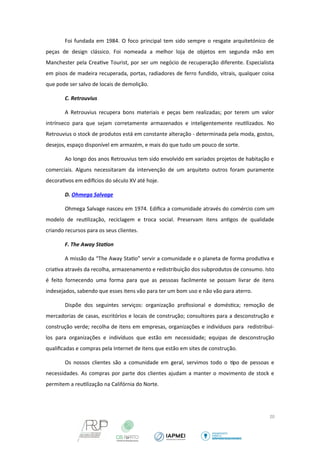 Foi fundada em 1984. O foco principal tem sido sempre o resgate arquitetónico de 
peças de design clássico. Foi nomeada a melhor loja de objetos em segunda mão em 
Manchester pela Creative Tourist, por ser um negócio de recuperação diferente. Especialista 
em pisos de madeira recuperada, portas, radiadores de ferro fundido, vitrais, qualquer coisa 
que pode ser salvo de locais de demolição. 
C. Retrouvius 
A Retrouvius recupera bons materiais e peças bem realizadas; por terem um valor 
intrínseco para que sejam corretamente armazenados e inteligentemente reutilizados. No 
Retrouvius o stock de produtos está em constante alteração - determinada pela moda, gostos, 
desejos, espaço disponível em armazém, e mais do que tudo um pouco de sorte. 
Ao longo dos anos Retrouvius tem sido envolvido em variados projetos de habitação e 
comerciais. Alguns necessitaram da intervenção de um arquiteto outros foram puramente 
decorativos em edifcios do século XV até hoje. 
D. Ohmega Salvage 
Ohmega Salvage nasceu em 1974. Edifica a comunidade através do comércio com um 
modelo de reutilização, reciclagem e troca social. Preservam itens antigos de qualidade 
criando recursos para os seus clientes. 
F. The Away Station 
A missão da “The Away Statio” servir a comunidade e o planeta de forma produtiva e 
criativa através da recolha, armazenamento e redistribuição dos subprodutos de consumo. Isto 
é feito fornecendo uma forma para que as pessoas facilmente se possam livrar de itens 
indesejados, sabendo que esses itens vão para ter um bom uso e não vão para aterro. 
Dispõe dos seguintes serviços: organização profissional e doméstica; remoção de 
mercadorias de casas, escritórios e locais de construção; consultores para a desconstrução e 
construção verde; recolha de itens em empresas, organizações e indivíduos para redistribuí-los 
para organizações e indivíduos que estão em necessidade; equipas de desconstrução 
qualificadas e compras pela Internet de itens que estão em sites de construção. 
Os nossos clientes são a comunidade em geral, servimos todo o tipo de pessoas e 
necessidades. As compras por parte dos clientes ajudam a manter o movimento de stock e 
permitem a reutilização na Califórnia do Norte. 
20 
 