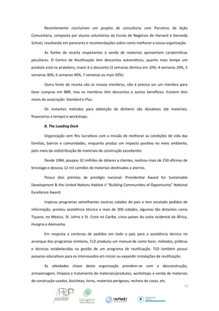 Recentemente concluíram um projeto de consultoria com Parceiros de Ação 
Comunitária, composta por alunos voluntários da Escola de Negócios de Harvard e Kennedy 
School, resultando em pareceres e recomendações sobre como melhorar a nossa organização. 
As fontes de receita respeitantes à venda de materiais apresentam caraterísticas 
peculiares. O Centro de Reutilização tem descontos automáticos, quanto mais tempo um 
produto está na prateleira, maior é o desconto (3 semanas diminui em 10%, 4 semanas 20%, 5 
semanas 30%, 6 semanas 40%, 7 semanas ou mais 50%). 
Outra fonte de receita são os nossos membros, não é preciso ser um membro para 
fazer compras em BBR, mas os membros têm descontos e outros benefcios. Existem dois 
níveis de associação: Standard e Plus. 
Os restantes métodos para obtenção de dinheiro são donativos (de materiais, 
financeiros e tempo) e workshops. 
B. The Loading Dock 
Organização sem fins lucrativos com a missão de melhorar as condições de vida das 
famílias, bairros e comunidades, enquanto produz um impacto positivo no meio ambiente, 
pelo meio da redistribuição de materiais de construção excedentes 
Desde 1984, poupou 32 milhões de dólares a clientes, realizou mais de 250 oficinas de 
bricolage e desviou 12 mil camiões de materiais destinados a aterros. 
Possui dois prémios de prestgio nacional: Presidential Award for Sustainable 
Development & the United Nations Habitat II "Building Communities of Opportunity" National 
Excellence Award. 
Inspirou programas semelhantes noutras cidades do país e tem escalado pedidos de 
informação, prestou assistência técnica a mais de 300 cidades, algumas tão distantes como 
Tijuana, no México, St. Johns e St. Croix no Caribe, cinco países da costa ocidental da África, 
Hungria e Alemanha. 
Em resposta a centenas de pedidos em todo o país para a assistência técnica no 
arranque dos programas similares, TLD produziu um manual de como fazer, métodos, práticas 
e técnicas estabelecidas na gestão de um programa de reutilização. TLD também possui 
passeios educativos para os interessados em iniciar ou expandir instalações de reutilização. 
As atividades chave desta organização prendem-se com a desconstrução, 
armazenagem, limpeza e tratamento de materiais/produtos, workshops e venda de materiais 
de construção usados, bicicletas, livros, materiais perigosos, recheio de casas, etc. 
22 
 