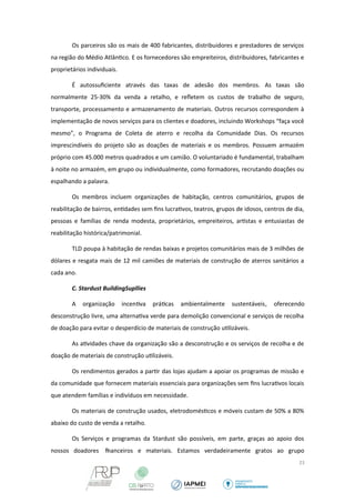 Os parceiros são os mais de 400 fabricantes, distribuidores e prestadores de serviços 
na região do Médio Atlântico. E os fornecedores são empreiteiros, distribuidores, fabricantes e 
proprietários individuais. 
É autossuficiente através das taxas de adesão dos membros. As taxas são 
normalmente 25-30% da venda a retalho, e refletem os custos de trabalho de seguro, 
transporte, processamento e armazenamento de materiais. Outros recursos correspondem à 
implementação de novos serviços para os clientes e doadores, incluindo Workshops “faça você 
mesmo”, o Programa de Coleta de aterro e recolha da Comunidade Dias. Os recursos 
imprescindíveis do projeto são as doações de materiais e os membros. Possuem armazém 
próprio com 45.000 metros quadrados e um camião. O voluntariado é fundamental, trabalham 
à noite no armazém, em grupo ou individualmente, como formadores, recrutando doações ou 
espalhando a palavra. 
Os membros incluem organizações de habitação, centros comunitários, grupos de 
reabilitação de bairros, entidades sem fins lucrativos, teatros, grupos de idosos, centros de dia, 
pessoas e famílias de renda modesta, proprietários, empreiteiros, artistas e entusiastas de 
reabilitação histórica/patrimonial. 
TLD poupa à habitação de rendas baixas e projetos comunitários mais de 3 milhões de 
dólares e resgata mais de 12 mil camiões de materiais de construção de aterros sanitários a 
cada ano. 
C. Stardust BuildingSupllies 
A organização incentiva práticas ambientalmente sustentáveis, oferecendo 
desconstrução livre, uma alternativa verde para demolição convencional e serviços de recolha 
de doação para evitar o desperdício de materiais de construção utilizáveis. 
As atividades chave da organização são a desconstrução e os serviços de recolha e de 
doação de materiais de construção utilizáveis. 
Os rendimentos gerados a partir das lojas ajudam a apoiar os programas de missão e 
da comunidade que fornecem materiais essenciais para organizações sem fins lucrativos locais 
que atendem famílias e indivíduos em necessidade. 
Os materiais de construção usados, eletrodomésticos e móveis custam de 50% a 80% 
abaixo do custo de venda a retalho. 
Os Serviços e programas da Stardust são possíveis, em parte, graças ao apoio dos 
nossos doadores financeiros e materiais. Estamos verdadeiramente gratos ao grupo 
23 
 