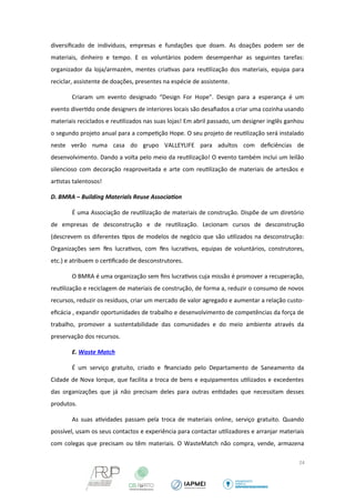 diversificado de indivíduos, empresas e fundações que doam. As doações podem ser de 
materiais, dinheiro e tempo. E os voluntários podem desempenhar as seguintes tarefas: 
organizador da loja/armazém, mentes criativas para reutilização dos materiais, equipa para 
reciclar, assistente de doações, presentes na espécie de assistente. 
Criaram um evento designado “Design For Hope”. Design para a esperança é um 
evento divertido onde designers de interiores locais são desafiados a criar uma cozinha usando 
materiais reciclados e reutilizados nas suas lojas! Em abril passado, um designer inglês ganhou 
o segundo projeto anual para a competição Hope. O seu projeto de reutilização será instalado 
neste verão numa casa do grupo VALLEYLIFE para adultos com deficiências de 
desenvolvimento. Dando a volta pelo meio da reutilização! O evento também inclui um leilão 
silencioso com decoração reaproveitada e arte com reutilização de materiais de artesãos e 
artistas talentosos! 
D. BMRA – Building Materials Reuse Association 
É uma Associação de reutilização de materiais de construção. Dispõe de um diretório 
de empresas de desconstrução e de reutilização. Lecionam cursos de desconstrução 
(descrevem os diferentes tipos de modelos de negócio que são utilizados na desconstrução: 
Organizações sem fins lucrativos, com fins lucrativos, equipas de voluntários, construtores, 
etc.) e atribuem o certificado de desconstrutores. 
O BMRA é uma organização sem fins lucrativos cuja missão é promover a recuperação, 
reutilização e reciclagem de materiais de construção, de forma a, reduzir o consumo de novos 
recursos, reduzir os resíduos, criar um mercado de valor agregado e aumentar a relação custo-eficácia 
, expandir oportunidades de trabalho e desenvolvimento de competências da força de 
trabalho, promover a sustentabilidade das comunidades e do meio ambiente através da 
preservação dos recursos. 
E. Waste Match 
É um serviço gratuito, criado e financiado pelo Departamento de Saneamento da 
Cidade de Nova Iorque, que facilita a troca de bens e equipamentos utilizados e excedentes 
das organizações que já não precisam deles para outras entidades que necessitam desses 
produtos. 
As suas atividades passam pela troca de materiais online, serviço gratuito. Quando 
possível, usam os seus contactos e experiência para contactar utilizadores e arranjar materiais 
com colegas que precisam ou têm materiais. O WasteMatch não compra, vende, armazena 
24 
 