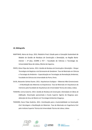 10. Bibliografia 
MARTINHO, Maria da Graça. 2013. Relatório Final: Estudo para a Conceção Sustentável de 
Modelo de Gestão de Resíduos de Construção e Demolição, na Região Norte 
Interior – 1ª fase, CCDRN e FCT – Faculdade de Ciências e Tecnologia da 
Universidade Nova de Lisboa, Monte da Caparica. 
PINTO, Vânia Filipa dos Santos. 2013. Gestão de Resíduos de Construção e Demolição – Parque 
Tecnológico de Negócios e de Ourivesaria de Gondomar. Tese de Mestrado em Ciências 
e Tecnologia do Ambiente – Especialização em Tecnologias de Remediação Ambiental, 
Faculdade de Ciências da Universidade do Porto, Porto. 
SILVA, Alexandre Salreta Duarte. 2011. Arquitectura Ecológica – Materiais Não-Convencionais 
– A Reutlização dos Materiais na Arquitectura. Tese de Mestrado em Arquitectura de 
Interiores pela Faculdade de Arquitectura da Universidade Técnica de Lisboa, Lisboa. 
TEIXIEIRA, Carina Catarino. 2013. Gestão de Resíduos de Construção e Demolição em Obras de 
Edificação. Dissertação apresentada à Escola Superior Agrária de Bragança para 
obtenção do Grau de Mestre em Tecnologia Ambiental, Bragança. 
TEODORO, Nuno Filipe Godinho. 2011. Contribuição para a Sustentabilidade na Construção 
Civil: Reciclagem e Reutlização de Materiais. Tese de Mestrado em Engenharia Civil 
pelo Instituto Superior Técnico da Universidade Técnica de Lisboa, Lisboa. 
27 
 