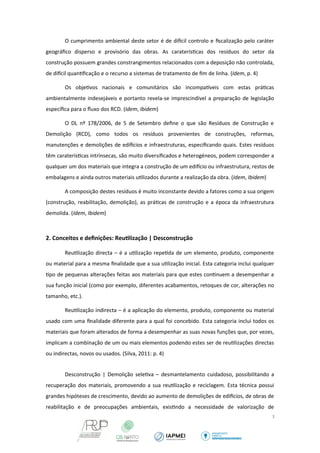 O cumprimento ambiental deste setor é de difcil controlo e fiscalização pelo caráter 
geográfico disperso e provisório das obras. As caraterísticas dos resíduos do setor da 
construção possuem grandes constrangimentos relacionados com a deposição não controlada, 
de difcil quantificação e o recurso a sistemas de tratamento de fim de linha. (Idem, p. 4) 
Os objetivos nacionais e comunitários são incompatveis com estas práticas 
ambientalmente indesejáveis e portanto revela-se imprescindível a preparação de legislação 
específica para o fluxo dos RCD. (Idem, Ibidem) 
O DL nº 178/2006, de 5 de Setembro define o que são Resíduos de Construção e 
Demolição (RCD), como todos os resíduos provenientes de construções, reformas, 
manutenções e demolições de edifcios e infraestruturas, especificando quais. Estes resíduos 
têm caraterísticas intrínsecas, são muito diversificados e heterogéneos, podem corresponder a 
qualquer um dos materiais que integra a construção de um edifcio ou infraestrutura, restos de 
embalagens e ainda outros materiais utilizados durante a realização da obra. (Idem, Ibidem) 
A composição destes resíduos é muito inconstante devido a fatores como a sua origem 
(construção, reabilitação, demolição), as práticas de construção e a época da infraestrutura 
demolida. (Idem, Ibidem) 
2. Conceitos e definições: Reutilização | Desconstrução 
Reutilização directa – é a utilização repetida de um elemento, produto, componente 
ou material para a mesma finalidade que a sua utilização inicial. Esta categoria inclui qualquer 
tipo de pequenas alterações feitas aos materiais para que estes continuem a desempenhar a 
sua função inicial (como por exemplo, diferentes acabamentos, retoques de cor, alterações no 
tamanho, etc.). 
Reutilização indirecta – é a aplicação do elemento, produto, componente ou material 
usado com uma finalidade diferente para a qual foi concebido. Esta categoria inclui todos os 
materiais que foram alterados de forma a desempenhar as suas novas funções que, por vezes, 
implicam a combinação de um ou mais elementos podendo estes ser de reutilizações directas 
ou indirectas, novos ou usados. (Silva, 2011: p. 4) 
Desconstrução | Demolição seletiva – desmantelamento cuidadoso, possibilitando a 
recuperação dos materiais, promovendo a sua reutilização e reciclagem. Esta técnica possui 
grandes hipóteses de crescimento, devido ao aumento de demolições de edifcios, de obras de 
reabilitação e de preocupações ambientais, existindo a necessidade de valorização de 
3 
 