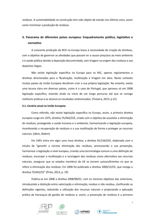 resíduos. A sustentabilidade na construção tem sido objeto de estudo nos últimos anos, assim 
como minimizar a produção de resíduos. 
3. Panorama de diferentes países europeus: Enquadramento político, legislativo e 
normativo 
A crescente produção de RCD na Europa levou à necessidade de criação de diretivas, 
com o objetivo de governar as atividades que possam vir a causar prejuízos ao meio ambiente 
e à saúde pública devido à deposição descontrolada, sem triagem na origem dos resíduos e aos 
depósitos ilegais. 
Não existe legislação específica na Europa para os RSC, apenas regulamentos e 
diretivas direcionadas para a fiscalização, reutilização e triagem em obra. Neste contexto 
muitos países da União Europeia decidiram criar a sua própria legislação. No entanto, existe 
uma lacuna clara em diversos países, como é o caso de Portugal, que aprovou só em 2008 
legislação específica, estando ainda no início de um longo percurso até que se consiga 
melhores práticas e se alcance os resultados ambicionados. (Teixeira, 2013: p.21) 
3.1. Cenário atual na União Europeia 
Como referido, não existe legislação específica na Europa, assim, a primeira diretiva 
europeia surge em 1975, diretiva 75/442/CEE, criada com o objetivo de acautelar a eliminação 
de resíduos, protegendo a saúde humana e o ambiente, harmonizando a legislação europeia, 
incentivando a recuperação de resíduos e a sua reutilização de forma a proteger os recursos 
naturais. (Idem, ibidem) 
Em 1991 entra em vigor uma nova diretiva, a diretiva 91/156/CEE, elaborada com o 
intuito de “garantir a correta eliminação dos resíduos, promovendo a sua prevenção, 
harmonizar a legislação a nível europeu, criando uma terminologia comum e uma definição de 
resíduos, encorajar a reutilização e a reciclagem dos resíduos como alternativa aos recursos 
naturais, assegurar que os estados membros da UE se tornem autossuficientes no que se 
refere à eliminação dos resíduos. Em 2006 foi publicada a diretiva 2006/12/CE, que revoga a 
diretiva 75/442/CE” (Pinto, 2013, p. 19) 
Publica-se em 2008 a diretiva 2008/98/EC, com os mesmos objetivos das anteriores, 
introduzindo a distinção entre valorização e eliminação, resíduo e não resíduo, clarificando as 
definições vigentes, reduzindo a utilização dos recursos naturais e propiciando a aplicação 
prática da hierarquia de gestão de resíduos e, assim, a prevenção de resíduos é a primeira 
4 
 