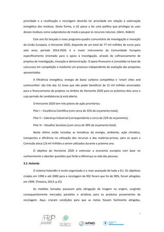 prioridade e a reutilização e reciclagem deverão ter prioridade em relação à valorização 
energética dos resíduos. Desta forma, a UE passa a ter uma política que privilegia os usos 
desses resíduos como subprodutos de modo a poupar os recursos naturais. (Idem, ibidem) 
Este ano foi lançado o novo programa-quadro comunitário de investigação e inovação 
da União Europeia, o Horizonte 2020, dispondo de um total de 77 mil milhões de euros para 
sete anos, período 2014-2020, é o maior instrumento da Comunidade Europeia 
especificamente orientado para o apoio à investigação, através do cofinanciamento de 
projetos de investigação, inovação e demonstração. O apoio financeiro é concedido na base de 
concursos em competição e mediante um processo independente de avaliação das propostas 
apresentadas. 
A Eficiência energética, energia de baixo carbono competitiva e ‘smart cities and 
communities’ são três das 12 áreas que vão poder beneficiar de 15 mil milhões anunciados 
para o financiamento de projetos no âmbito do Horizonte 2020 para os próximos dois anos e 
cujo período de candidaturas já está aberto. 
O Horizonte 2020 tem três pilares de ação prioritários: 
Pilar I – Excelência Cientfica (com cerca de 32% do orçamento total); 
Pilar II – Liderança Industrial (correspondente a cerca de 22% do orçamento); 
Pilar III – Desafios Societais (com cerca de 39% do orçamento total). 
Neste último estão incluídas as temáticas da energia, ambiente, ação climática, 
transportes e eficiência na utilização dos recursos e das matérias-primas, para os quais a 
Comissão aloca 2,8 mil milhões a serem utilizados durante o próximo ano. 
O objetivo do Horizonte 2020 é estimular a economia europeia com base no 
conhecimento e abordar questões que farão a diferença na vida das pessoas. 
3.2. Holanda 
O sistema holandês é muito organizado e o mais avançado de toda a EU. Os objetivos 
criados em 1990 e até 2000 para a reciclagem de RSC foram que foi de 90%, foram atingidos 
em 1999. (Teixeira, 2013: p.25) 
As medidas tomadas passaram pela obrigação da triagem na origem, surgindo 
consequentemente mercados paralelos e atrativos para os produtos provenientes da 
reciclagem. Aqui, criaram condições para que as metas fossem facilmente atingidas, 
5 
 