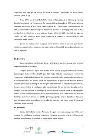procurando por soluções na origem de forma a eliminar a deposição em aterro destes 
resíduos. (Idem, p.25) 
Desde 1997, que a Holanda trabalha neste sentido, segundo o Ministry of Housing, 
Spatal Planning and the Environment, foi logo proibida a deposição de RCD potencialmente 
recicláveis em aterros e mais tarde a deposição de RCD combustveis. Posteriormente em 
2001, pela dificuldade de valorização e incineração levantou-se a obrigação no caso de RCD 
combustveis e estabeleceu-se uma taxa que chega a atingir os 122€ a tonelada em algumas 
cidades do país, tornando assim mais económica a triagem e encaminhamento para 
reciclagem. (Idem, ibidem) 
Quanto aos outros países europeus, temos diversos casos de sucesso, que criaram 
iniciativas para estimular a prevenção e o reaproveitamento dos RCD que serão analisados nos 
tópicos seguintes. 
3.3. Dinamarca 
Outro exemplo de grande importância é a Dinamarca que tem como prática principal 
na gestão dos RCD a reciclagem. 
Este país introduziu alguns instrumentos muito eficazes que possibilitaram o aumento 
da reciclagem destes resíduos de 25% para 92% desde 1990. Os produtores de resíduos são 
responsáveis pela seleção e despejo dos mesmos, garantindo maior preocupação por sofrerem 
as consequências da má gestão, existe um imposto sobre a produção de resíduos. As taxas 
cobradas pelos resíduos entregues nas estações de tratamento, se estes forem separados ou 
tiverem como destino a reciclagem, são reembolsadas. Foram também tomadas outras 
medidas entre os aterros e os trabalhos de demolição que tornou a aplicação da demolição 
seletiva ou desconstrução em maior escala, mesmo quando é mais cara e demorada do que a 
demolição tradicional, porque são obtidas grandes poupanças através da redução de custos 
para o imposto sobre os resíduos, incineração dos mesmos e de maior venda de materiais 
recicláveis. (Idem, ibidem) 
3.4. Alemanha 
No seio da União Europeia a Alemanha é o país com mais produção de RCD’s, com 
cerca de 214 milhões de toneladas, no entanto é dos que tem maior taxa de reciclagem dos 
mesmos, atingindo 85% de reutilização e reciclagem. (Idem, ibidem) 
6 
 