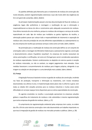 Os padrões definidos pela Alemanha para o tratamento de resíduos de construção são 
muito elevados, existem regulamentações extensivas e que vão muito além das exigências da 
EU e em geral são cumpridas. (Idem, ibidem) 
As principais implementações passam uma boa documentação do fluxo de resíduos, as 
exigências legais dão preferência à reciclagem e reutilização do que à eliminação e 
responsabilizaram-se donos de obra e construtores pelo adequado escoamento de resíduos. 
Esta última necessita de uma melhoria, porque os resíduos são entregues a serviços de recolha 
especializada em cada tipo de resíduo que multiplica os gastos logísticos da recolha, a 
otimização poderia passar por colocar toda a responsabilidade de tratamento e separação de 
resíduos sob a área de jurisdição de uma das diferentes especialidades ou subempreiteiros ou 
de uma empresa de recolha que prestasse serviços à obra como um todo. (Idem, ibidem) 
Na promoção para a reutilização de resíduos de construção definiu-se um conjunto de 
orientações sobre a reciclagem do Ministério Federal para o planeamento regional, construção 
e desenvolvimento urbano (“guideline recycling”). As empresas de recolha necessitam de 
várias autorizações e certificações, tal como em Portugal para serem considerados operadores 
de resíduos especializados. Existem condicionantes no depósito em aterros quanto à receção 
de resíduos misturados, ou não os aceitam, ou exigem pagamentos mais elevados. Estas 
medidas favorecem o encaminhamento de resíduos para triagens próprias, obrigando à sua 
triagem ou seleção em obra/origem e a uma demolição mais cuidada. (Idem, ibidem) 
3.5. França 
A legislação francesa é bastante incisiva na gestão de resíduos de construção, incidindo 
nas fases de produção, transporte e eliminação ou tratamento, com muitas iniciativas 
desenvolvidas nos últimos 6 anos. A implementação deste plano não é uniforme e geral, nem 
todas as cidades têm soluções previstas para os resíduos industriais e muitas vezes existe 
dificuldade em arranjar espaços livres disponíveis para as várias especialidades da construção. 
Os agentes envolvidos na recolha e acumulação apresentam às empresas soluções 
globais e específicas de tratamento de resíduos e são submetidas à mesma regulamentação 
que outras empresas de gestão de resíduos. (Idem, p. 27) 
O cumprimento da regulamentação ambiental pelas empresas tem custos, na ordem 
dos 3% a 5% do custo total da construção e tem sido desenvolvido um trabalho importante no 
que toca à integração da gestão de resíduos nos mercados privados e públicos. (Idem, p. 28) 
7 
 
